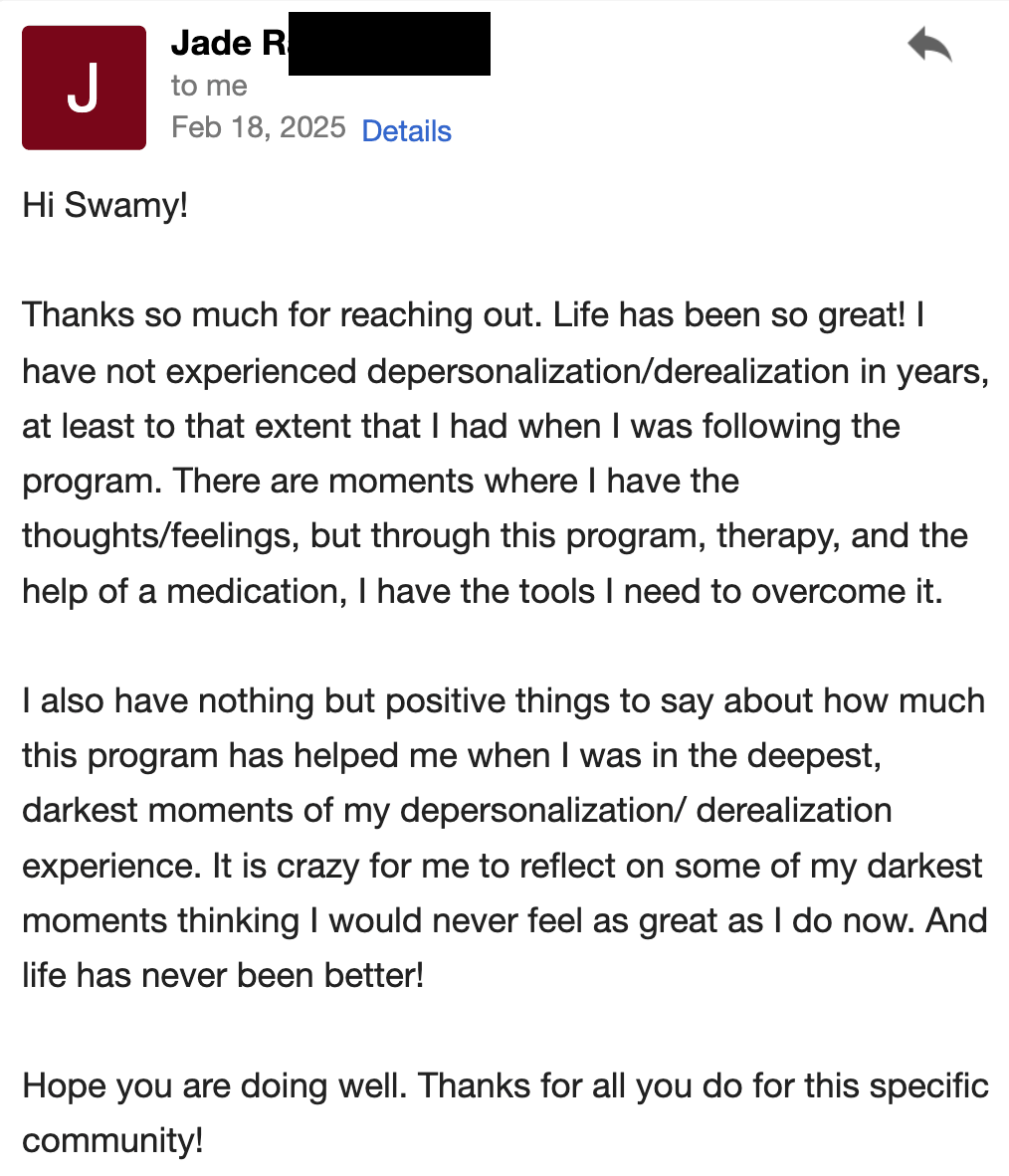 Thanks so much for reaching out. Life has been so great! I have not experienced depersonalization/derealization in years—at least to the extent that I had when I was following the program. There are moments where I have the thoughts/feelings, but through this program, therapy, and the help of medication, I have the tools I need to overcome it.  I also have nothing but positive things to say about how much this program helped me when I was in the deepest, darkest moments of my depersonalization/derealization experience. It is crazy for me to reflect on some of my darkest moments and think that I used to believe I would never feel as great as I do now. And life has never been better!  Hope you are doing well. Thanks for all you do for this specific community!