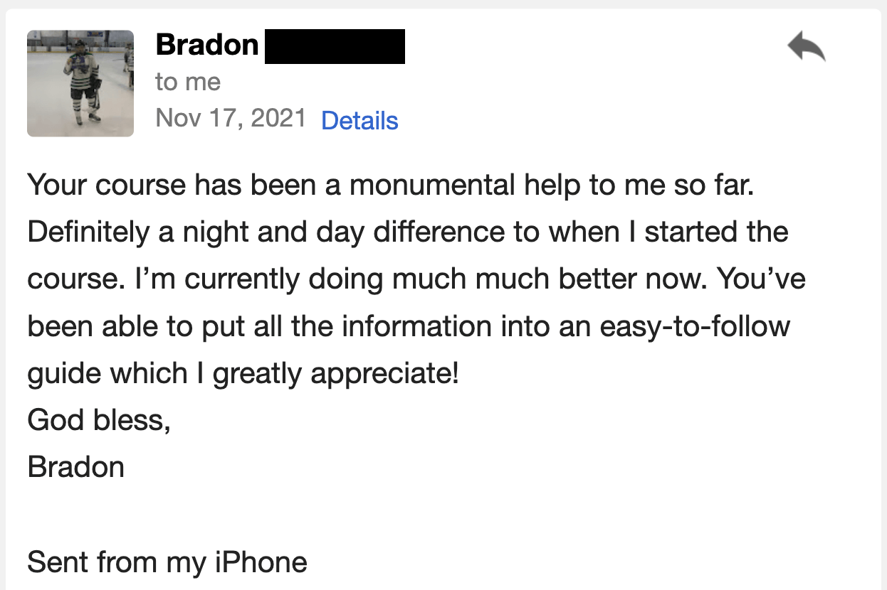 Your course has been a monumental help to me so far. It is definitely a night and day difference compared to when I started the course. I’m currently doing much, much better now. You’ve been able to put all the information into an easy-to-follow guide, which I greatly appreciate!