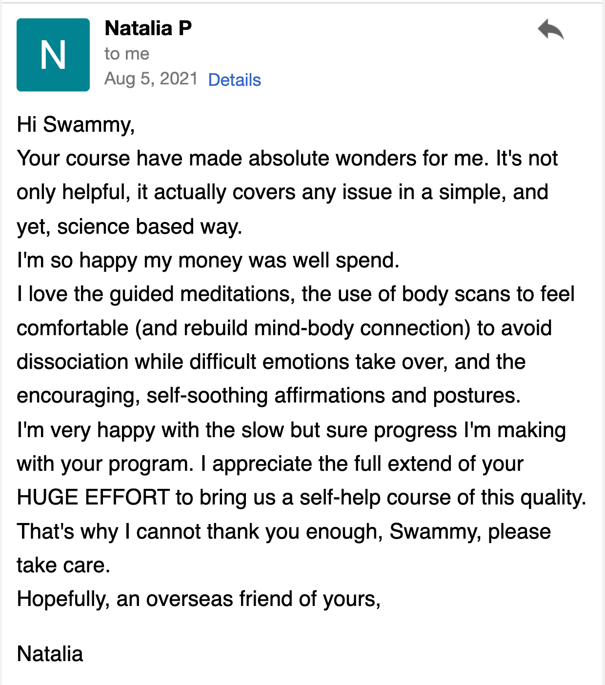 Your course has worked absolute wonders for me. It's not only helpful, but it actually covers every issue in a simple, yet science-based way. I'm so happy my money was well spent.  I love the guided meditations and the use of body scans to feel comfortable (and rebuild the mind-body connection) to avoid dissociation while difficult emotions take over, as well as the encouraging, self-soothing affirmations and postures. I'm very happy with the slow but sure progress I'm making with your program. I appreciate the full extent of your HUGE EFFORT to bring us a self-help course of this quality. That's why I cannot thank you enough, Swammy.