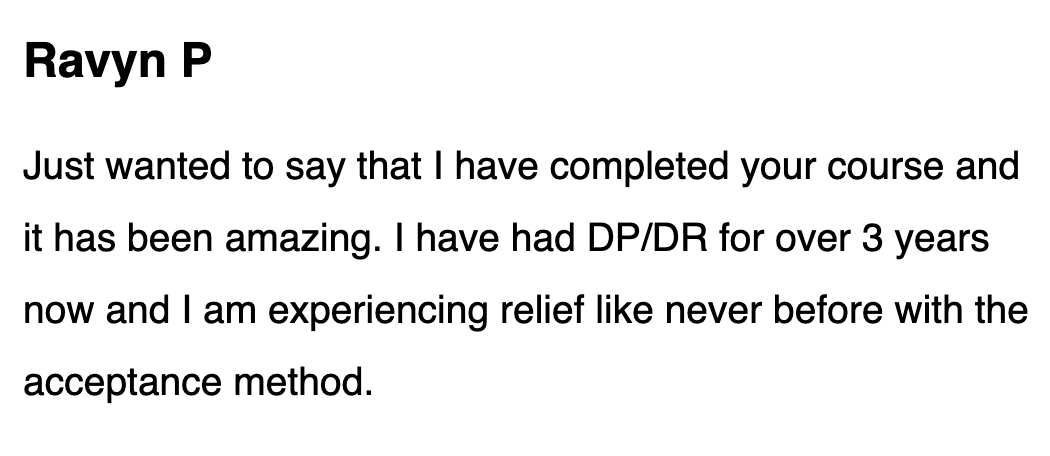 Just wanted to say that I have completed your course and it has been amazing. I have had DP/DR for over 3 years now, and I am experiencing relief like never before with the acceptance method.