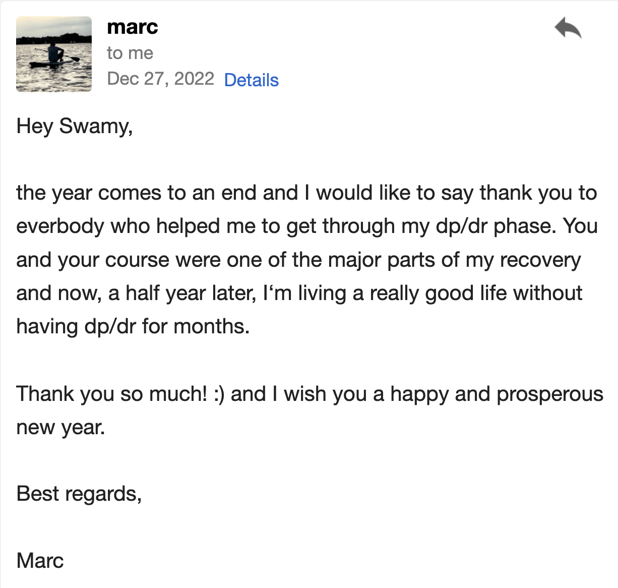 Hey Swamy,  As the year comes to an end, I would like to say thank you to everybody who helped me get through my DP/DR phase. You and your course were a major part of my recovery, and now, half a year later, I’m living a really good life without having experienced DP/DR for months.  Thank you so much! :) And I wish you a happy and prosperous new year.