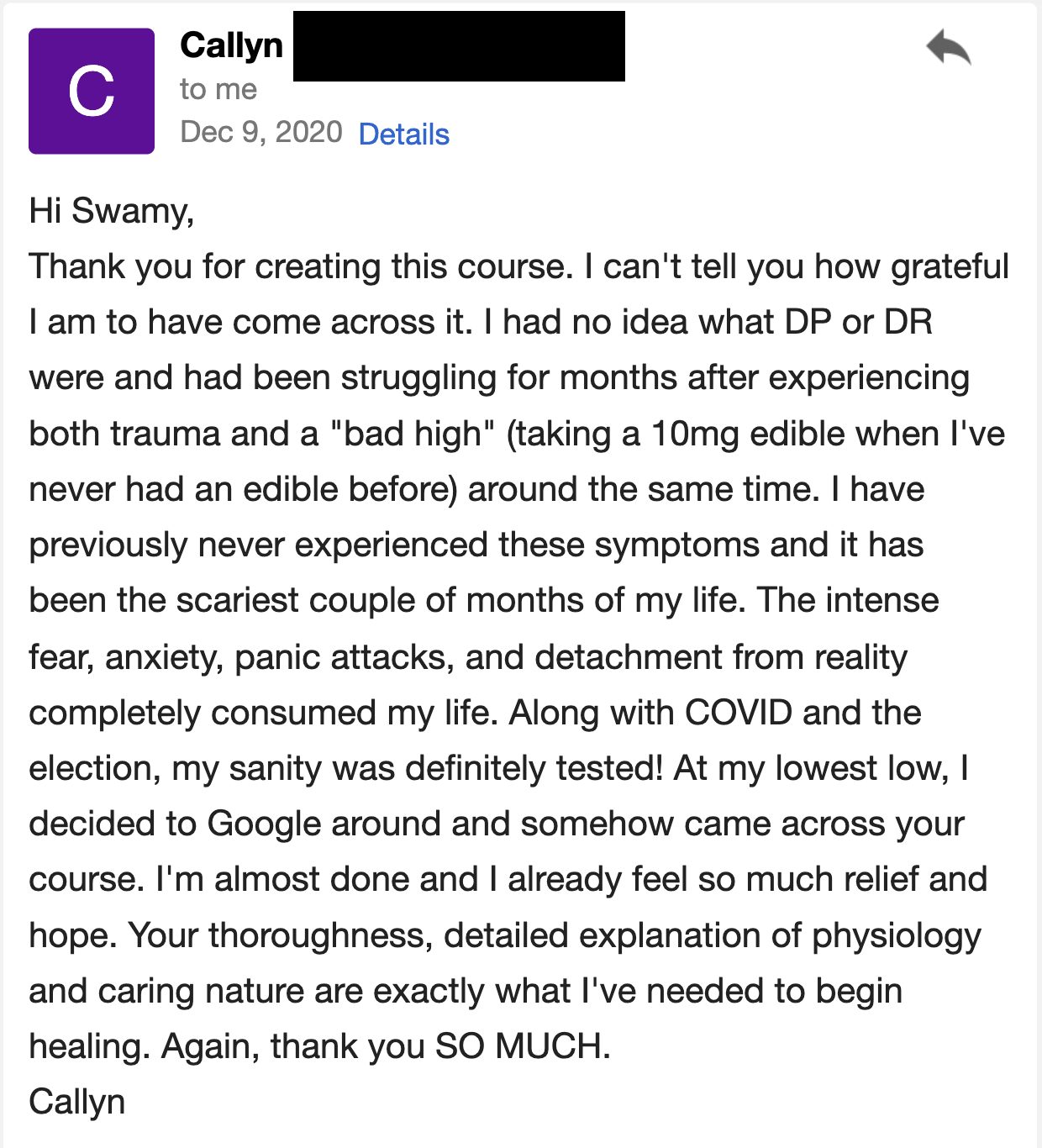 Thank you for creating this course. I can't tell you how grateful I am to have come across it. I had no idea what DP or DR were and had been struggling for months after experiencing both trauma and a "bad high" (taking a 10mg edible when I've never had an edible before) around the same time. I have never previously experienced these symptoms, and it has been the scariest couple of months of my life. The intense fear, anxiety, panic attacks, and complete detachment from reality consumed my life. Along with COVID and the election, my sanity was definitely tested!    At my lowest low, I decided to Google around and somehow came across your course. I'm almost done and I already feel so much relief and hope. Your thorough, detailed explanation of physiology and your caring nature are exactly what I've needed to begin healing. Again, thank you SO MUCH.
