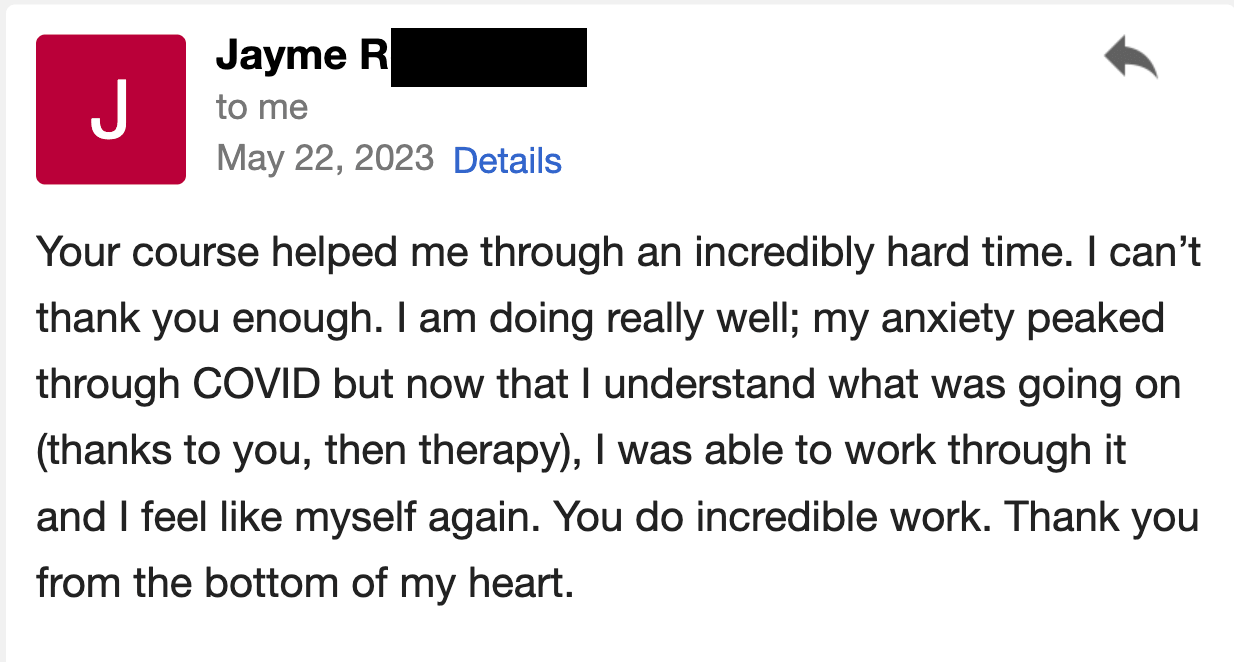 Your course helped me through an incredibly hard time. I can’t thank you enough. I am doing really well; my anxiety peaked during COVID, but now that I understand what was going on (thanks to you, and then therapy), I was able to work through it and I feel like myself again. You do incredible work. Thank you from the bottom of my heart.