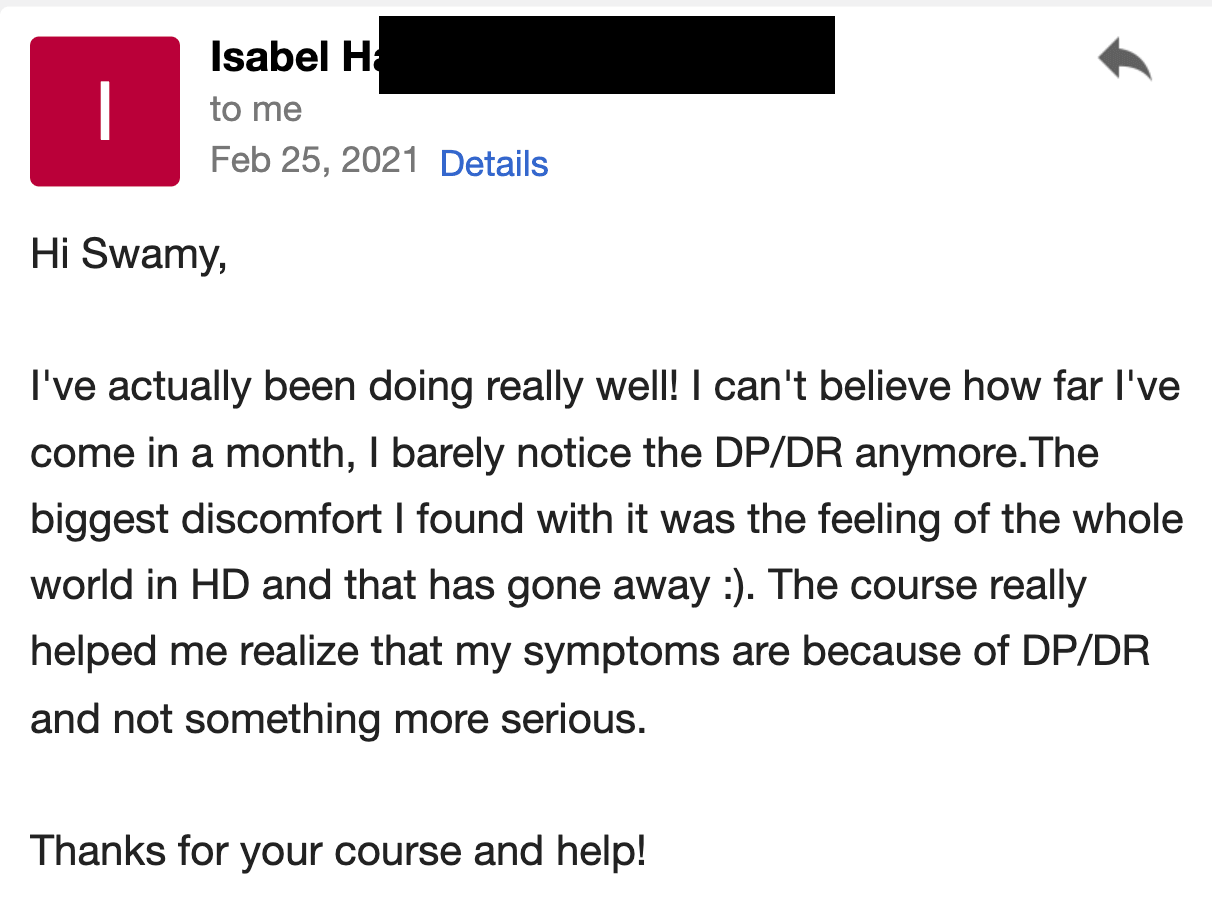 I've actually been doing really well! I can't believe how far I've come in a month; I barely notice the DP/DR anymore. The biggest discomfort I found with it was the feeling of the whole world being in HD, and that has gone away. :) The course really helped me realize that my symptoms are because of DP/DR and not something more serious.  Thanks for your course and help!