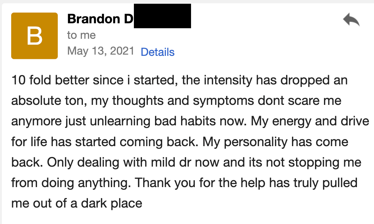 I am 10-fold better since I started. The intensity has dropped an absolute ton; my thoughts and symptoms don't scare me anymore, and I'm just unlearning bad habits now. My energy and drive for life have started coming back. My personality has come back. I'm only dealing with mild DR (derealization) now, and it's not stopping me from doing anything. Thank you for the help, you have truly pulled me out of a dark place.